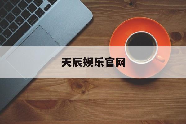 天辰娱乐官网(天辰娱乐官网地址完美游戏体验大厅地址入口中国)
